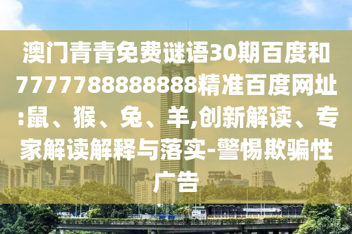 澳门青青免费谜语30期百度和7777788888888精准百度网址:鼠、猴、兔、羊,创新解读、专家解读解释与落实-警惕欺骗性广告