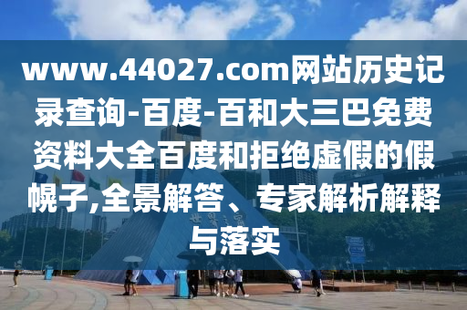 www.44027.com网站历史记录查询-百度-百和大三巴免费资料大全百度和拒绝虚假的假幌子,全景解答、专家解析解释与落实