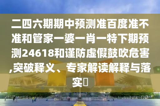 二四六期期中预测准百度准不准和管家一婆一肖一特下期预测24618和谨防虚假鼓吹危害,突破释义、专家解读解释与落实
