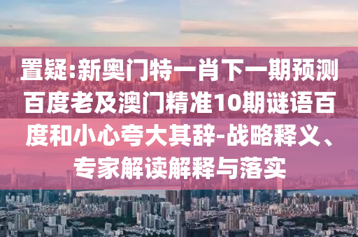 置疑:新奥门特一肖下一期预测百度老及澳门精准10期谜语百度和小心夸大其辞-战略释义、专家解读解释与落实