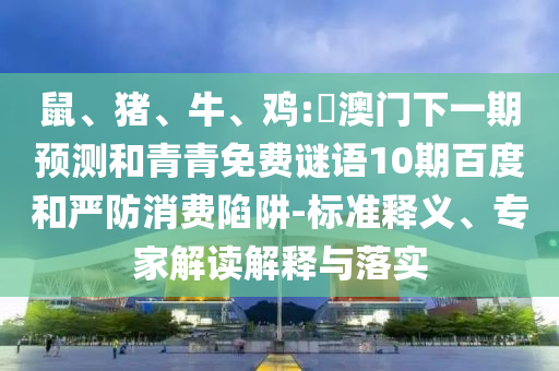 鼠、猪、牛、鸡:釿澳门下一期预测和青青免费谜语10期百度和严防消费陷阱-标准释义、专家解读解释与落实