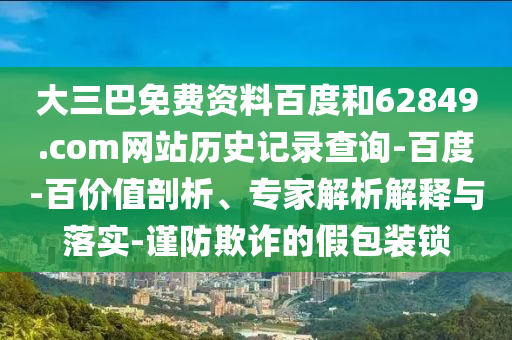 大三巴免费资料百度和62849.com网站历史记录查询-百度-百价值剖析、专家解析解释与落实-谨防欺诈的假包装锁