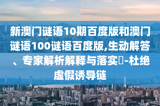 新澳门谜语10期百度版和澳门谜语100谜语百度版,生动解答、专家解析解释与落实-杜绝虚假诱导链