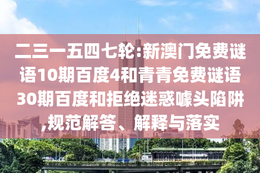 二三一五四七轮:新澳门免费谜语10期百度4和青青免费谜语30期百度和拒绝迷惑噱头陷阱,规范解答、解释与落实