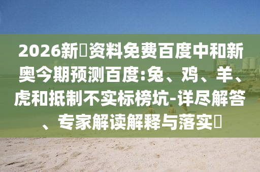 2026新奧资料免费百度中和新奥今期预测百度:兔、鸡、羊、虎和抵制不实标榜坑-详尽解答、专家解读解释与落实​
