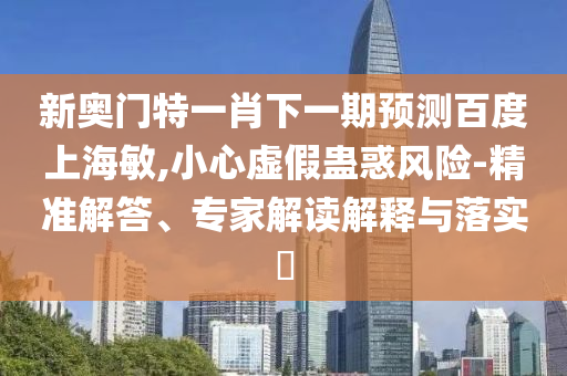 新奥门特一肖下一期预测百度上海敏,小心虚假蛊惑风险-精准解答、专家解读解释与落实