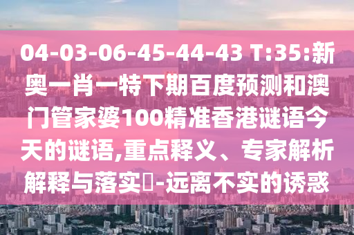 04-03-06-45-44-43 T:35:新奥一肖一特下期百度预测和澳门管家婆100精准香港谜语今天的谜语,重点释义、专家解析解释与落实-远离不实的诱惑