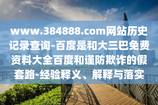 www.384888.com网站历史记录查询-百度是和大三巴免费资料大全百度和谨防欺诈的假套路-经验释义、解释与落实