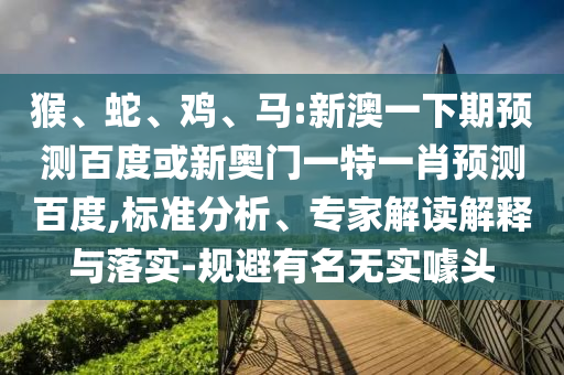 猴、蛇、鸡、马:新澳一下期预测百度或新奥门一特一肖预测百度,标准分析、专家解读解释与落实-规避有名无实噱头