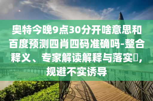 奥特今晚9点30分开啥意思和百度预测四肖四码准确吗-整合释义、专家解读解释与落实​,规避不实诱导