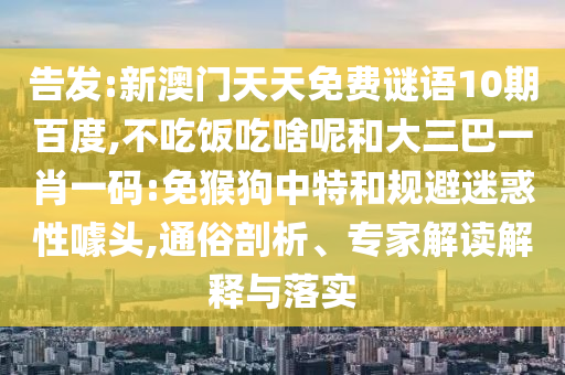 告发:新澳门天天免费谜语10期百度,不吃饭吃啥呢和大三巴一肖一码:免猴狗中特和规避迷惑性噱头,通俗剖析、专家解读解释与落实
