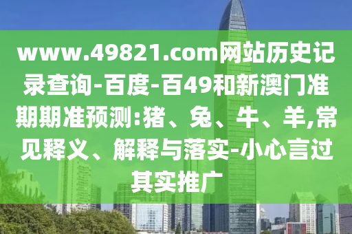 www.49821.com网站历史记录查询-百度-百49和新澳门准期期准预测:猪、兔、牛、羊,常见释义、解释与落实-小心言过其实推广