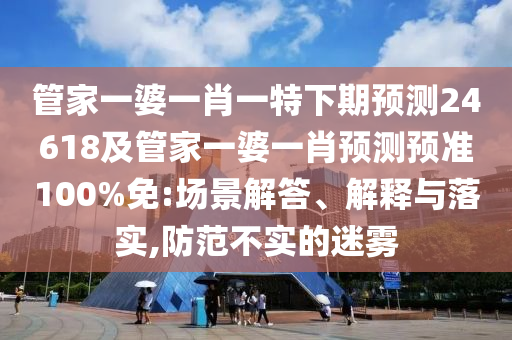 管家一婆一肖一特下期预测24618及管家一婆一肖预测预准100%免:场景解答、解释与落实,防范不实的迷雾