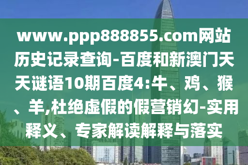 www.ppp888855.com网站历史记录查询-百度和新澳门天天谜语10期百度4:牛、鸡、猴、羊,杜绝虚假的假营销幻-实用释义、专家解读解释与落实