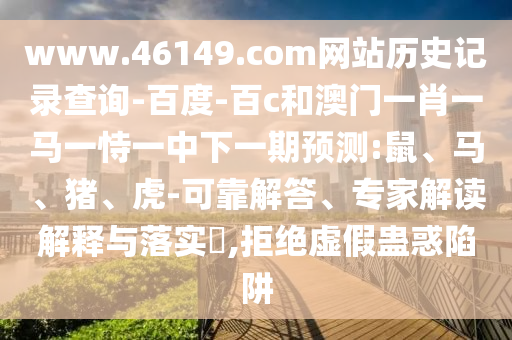www.46149.com网站历史记录查询-百度-百c和澳门一肖一马一恃一中下一期预测:鼠、马、猪、虎-可靠解答、专家解读解释与落实​,拒绝虚假蛊惑陷阱