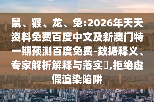 鼠、猴、龙、兔:2026年天天资料免费百度中文及新澳门特一期预测百度免费-数据释义、专家解析解释与落实​,拒绝虚假渲染陷阱
