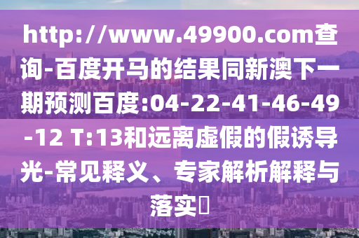 http://www.49900.com查询-百度开马的结果同新澳下一期预测百度:04-22-41-46-49-12 T:13和远离虚假的假诱导光-常见释义、专家解析解释与落实