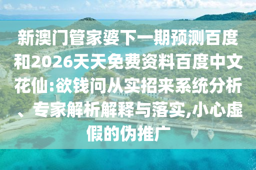 新澳门管家婆下一期预测百度和2026天天免费资料百度中文花仙:欲钱问从实招来系统分析、专家解析解释与落实,小心虚假的伪推广