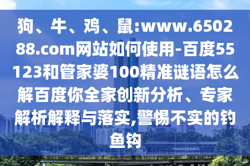 狗、牛、鸡、鼠:www.650288.com网站如何使用-百度55123和管家婆100精准谜语怎么解百度你全家创新分析、专家解析解释与落实,警惕不实的钓鱼钩