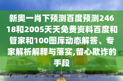 新奥一肖下预测百度预测24618和2005天天免费资料百度和管家和100图库动态解答、专家解析解释与落实,留心欺诈的手段