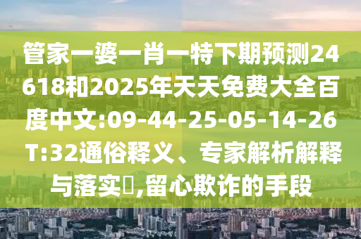 管家一婆一肖一特下期预测24618和2025年天天免费大全百度中文:09-44-25-05-14-26 T:32通俗释义、专家解析解释与落实,留心欺诈的手段