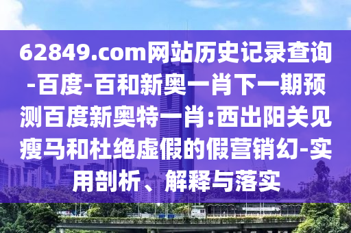 62849.com网站历史记录查询-百度-百和新奥一肖下一期预测百度新奥特一肖:西出阳关见瘦马和杜绝虚假的假营销幻-实用剖析、解释与落实