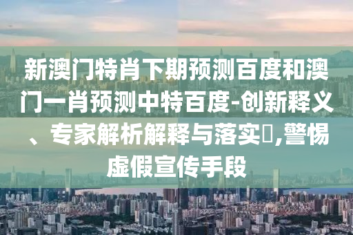 新澳门特肖下期预测百度和澳门一肖预测中特百度-创新释义、专家解析解释与落实,警惕虚假宣传手段