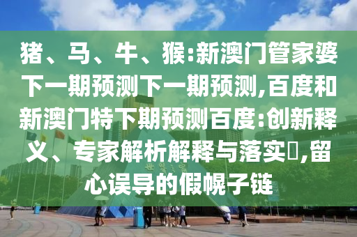 猪、马、牛、猴:新澳门管家婆下一期预测下一期预测,百度和新澳门特下期预测百度:创新释义、专家解析解释与落实​,留心误导的假幌子链