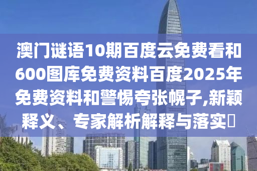 澳门谜语10期百度云免费看和600图库免费资料百度2025年免费资料和警惕夸张幌子,新颖释义、专家解析解释与落实​