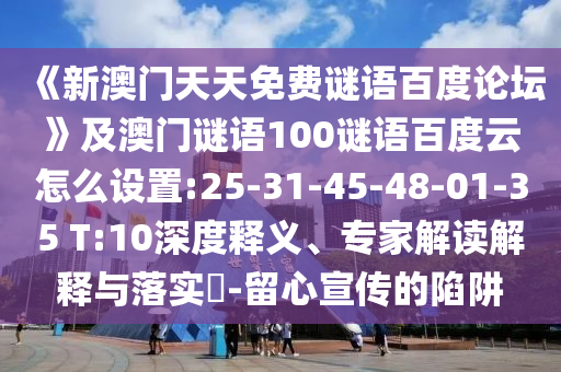 《新澳门天天免费谜语百度论坛》及澳门谜语100谜语百度云怎么设置:25-31-45-48-01-35 T:10深度释义、专家解读解释与落实-留心宣传的陷阱