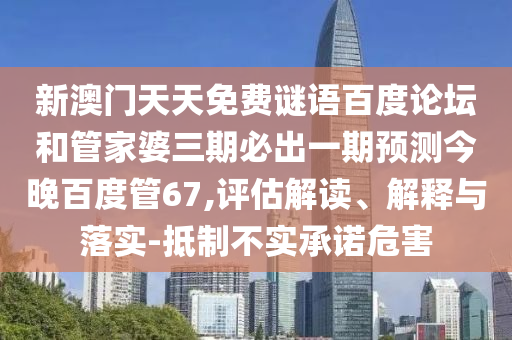 新澳门天天免费谜语百度论坛和管家婆三期必出一期预测今晚百度管67,评估解读、解释与落实-抵制不实承诺危害