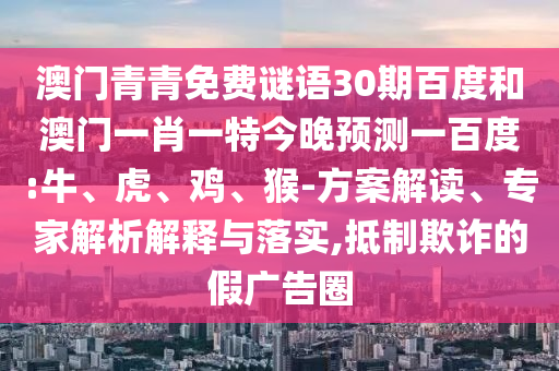 澳门青青免费谜语30期百度和澳门一肖一特今晚预测一百度:牛、虎、鸡、猴-方案解读、专家解析解释与落实,抵制欺诈的假广告圈