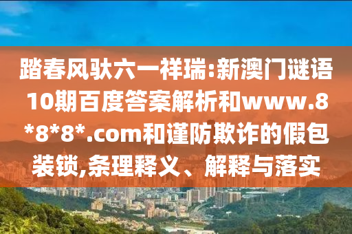 踏春风驮六一祥瑞:新澳门谜语10期百度答案解析和www.8*8*8*.com和谨防欺诈的假包装锁,条理释义、解释与落实