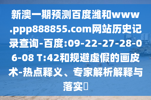 新澳一期预测百度潍和www.ppp888855.com网站历史记录查询-百度:09-22-27-28-06-08 T:42和规避虚假的画皮术-热点释义、专家解析解释与落实​