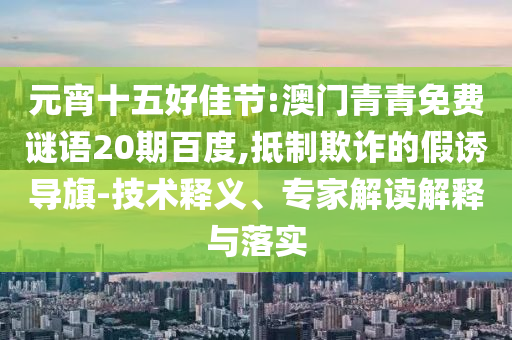 元宵十五好佳节:澳门青青免费谜语20期百度,抵制欺诈的假诱导旗-技术释义、专家解读解释与落实