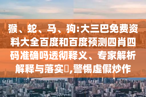 猴、蛇、马、狗:大三巴免费资料大全百度和百度预测四肖四码准确吗透彻释义、专家解析解释与落实​,警惕虚假炒作