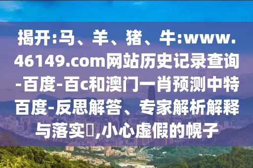 揭开:马、羊、猪、牛:www.46149.com网站历史记录查询-百度-百c和澳门一肖预测中特百度-反思解答、专家解析解释与落实​,小心虚假的幌子