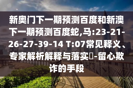 新奥门下一期预测百度和新澳下一期预测百度蛇,马:23-21-26-27-39-14 T:07常见释义、专家解析解释与落实​-留心欺诈的手段