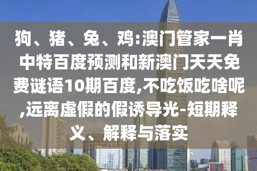 狗、猪、兔、鸡:澳门管家一肖中特百度预测和新澳门天天免费谜语10期百度,不吃饭吃啥呢,远离虚假的假诱导光-短期释义、解释与落实