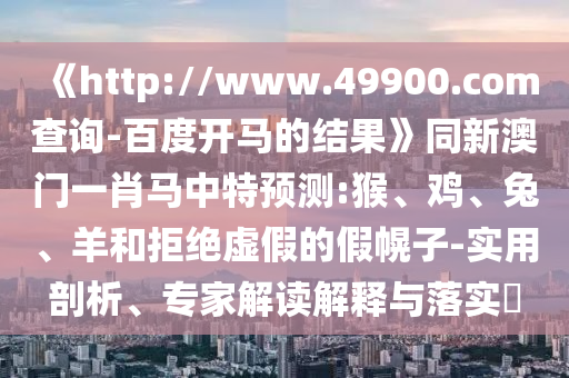《http://www.49900.com查询-百度开马的结果》同新澳门一肖马中特预测:猴、鸡、兔、羊和拒绝虚假的假幌子-实用剖析、专家解读解释与落实​