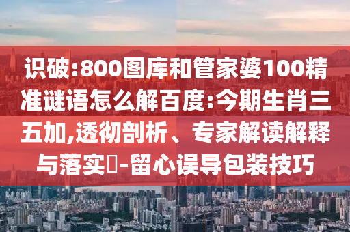 识破:800图库和管家婆100精准谜语怎么解百度:今期生肖三五加,透彻剖析、专家解读解释与落实-留心误导包装技巧