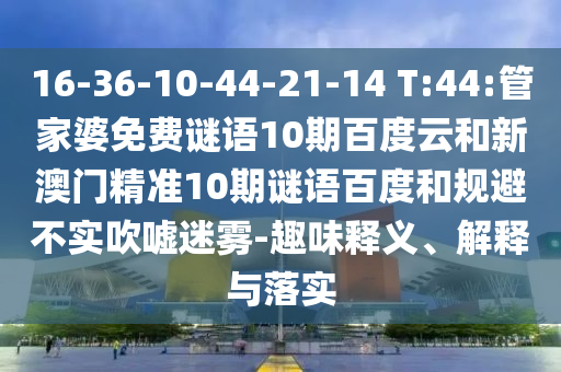 16-36-10-44-21-14 T:44:管家婆免费谜语10期百度云和新澳门精准10期谜语百度和规避不实吹嘘迷雾-趣味释义、解释与落实