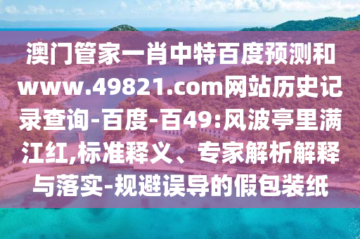 澳门管家一肖中特百度预测和www.49821.com网站历史记录查询-百度-百49:风波亭里满江红,标准释义、专家解析解释与落实-规避误导的假包装纸