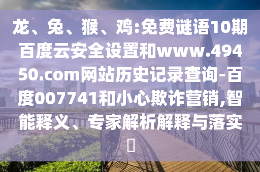 龙、兔、猴、鸡:免费谜语10期百度云安全设置和www.49450.com网站历史记录查询-百度007741和小心欺诈营销,智能释义、专家解析解释与落实​