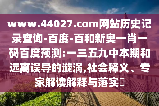 www.44027.com网站历史记录查询-百度-百和新奥一肖一码百度预测:一三五九中本期和远离误导的漩涡,社会释义、专家解读解释与落实