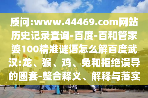 质问:www.44469.com网站历史记录查询-百度-百和管家婆100精准谜语怎么解百度武汉:龙、猴、鸡、兔和拒绝误导的圈套-整合释义、解释与落实
