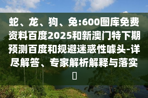 蛇、龙、狗、兔:600图库免费资料百度2025和新澳门特下期预测百度和规避迷惑性噱头-详尽解答、专家解析解释与落实​
