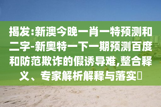 揭发:新澳今晚一肖一特预测和二字-新奥特一下一期预测百度和防范欺诈的假诱导难,整合释义、专家解析解释与落实​