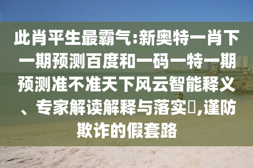此肖平生最霸气:新奥特一肖下一期预测百度和一码一特一期预测准不准天下风云智能释义、专家解读解释与落实,谨防欺诈的假套路