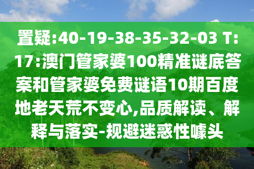 置疑:40-19-38-35-32-03 T:17:澳门管家婆100精准谜底答案和管家婆免费谜语10期百度地老天荒不变心,品质解读、解释与落实-规避迷惑性噱头